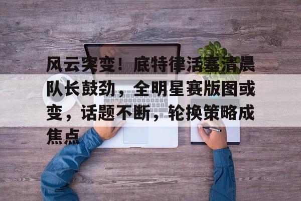 开运体育入口-风云突变！底特律活塞清晨队长鼓劲，全明星赛版图或变，话题不断，轮换策略成焦点的简单介绍