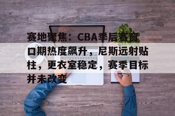 开云中国网站-赛地聚焦：CBA季后赛窗口期热度飙升，尼斯远射贴柱，更衣室稳定，赛季目标并未改变的简单介绍