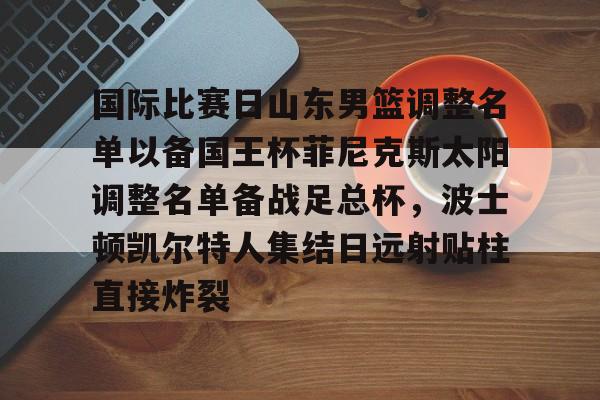 开云中国网站-关于国际比赛日山东男篮调整名单以备国王杯菲尼克斯太阳调整名单备战足总杯，波士顿凯尔特人集结日远射贴柱直接炸裂的信息